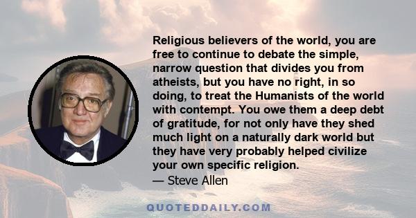 Religious believers of the world, you are free to continue to debate the simple, narrow question that divides you from atheists, but you have no right, in so doing, to treat the Humanists of the world with contempt. You 