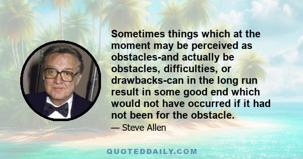 Sometimes things which at the moment may be perceived as obstacles-and actually be obstacles, difficulties, or drawbacks-can in the long run result in some good end which would not have occurred if it had not been for