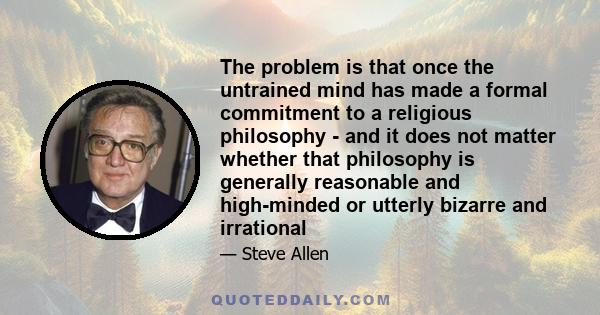 The problem is that once the untrained mind has made a formal commitment to a religious philosophy - and it does not matter whether that philosophy is generally reasonable and high-minded or utterly bizarre and