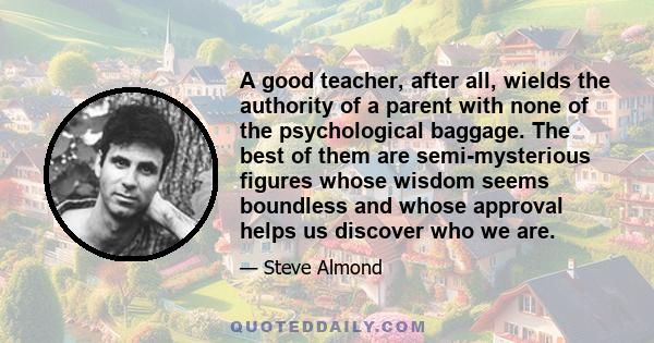 A good teacher, after all, wields the authority of a parent with none of the psychological baggage. The best of them are semi-mysterious figures whose wisdom seems boundless and whose approval helps us discover who we