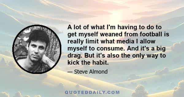 A lot of what I'm having to do to get myself weaned from football is really limit what media I allow myself to consume. And it's a big drag. But it's also the only way to kick the habit.
