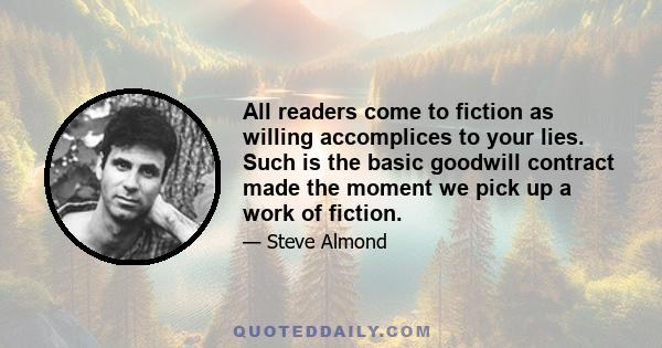 All readers come to fiction as willing accomplices to your lies. Such is the basic goodwill contract made the moment we pick up a work of fiction.