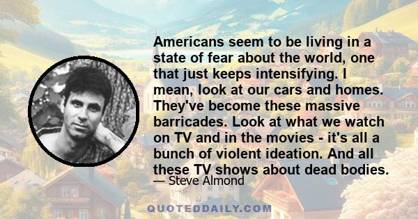 Americans seem to be living in a state of fear about the world, one that just keeps intensifying. I mean, look at our cars and homes. They've become these massive barricades. Look at what we watch on TV and in the