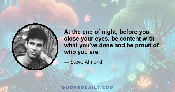 At the end of night, before you close your eyes, be content with what you've done and be proud of who you are.