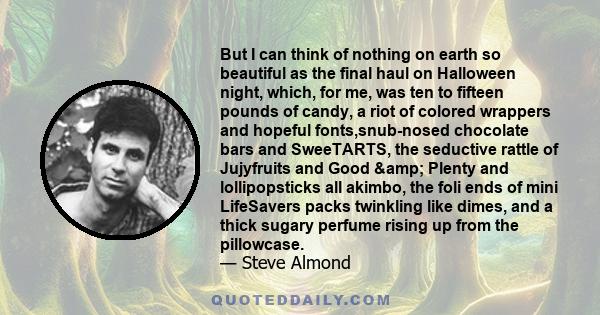 But I can think of nothing on earth so beautiful as the final haul on Halloween night, which, for me, was ten to fifteen pounds of candy, a riot of colored wrappers and hopeful fonts,snub-nosed chocolate bars and