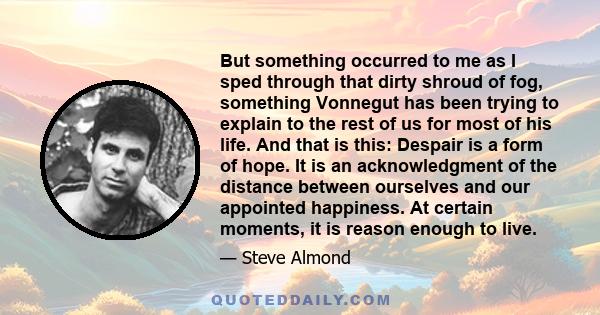 But something occurred to me as I sped through that dirty shroud of fog, something Vonnegut has been trying to explain to the rest of us for most of his life. And that is this: Despair is a form of hope. It is an