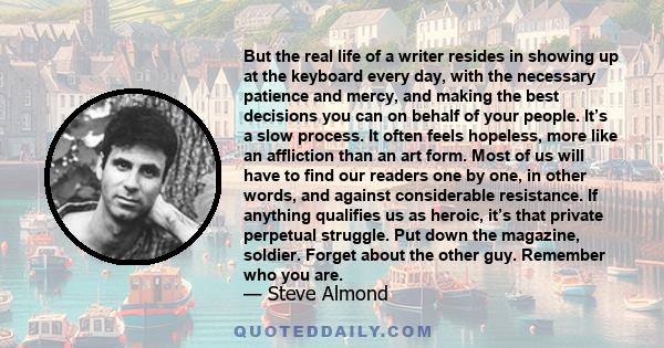 But the real life of a writer resides in showing up at the keyboard every day, with the necessary patience and mercy, and making the best decisions you can on behalf of your people. It’s a slow process. It often feels