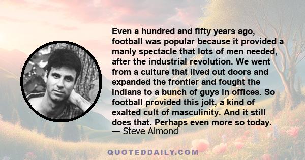 Even a hundred and fifty years ago, football was popular because it provided a manly spectacle that lots of men needed, after the industrial revolution. We went from a culture that lived out doors and expanded the