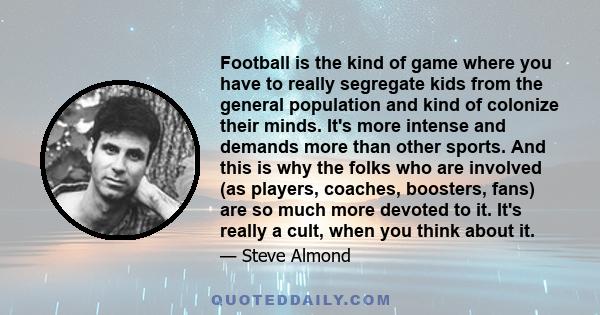 Football is the kind of game where you have to really segregate kids from the general population and kind of colonize their minds. It's more intense and demands more than other sports. And this is why the folks who are