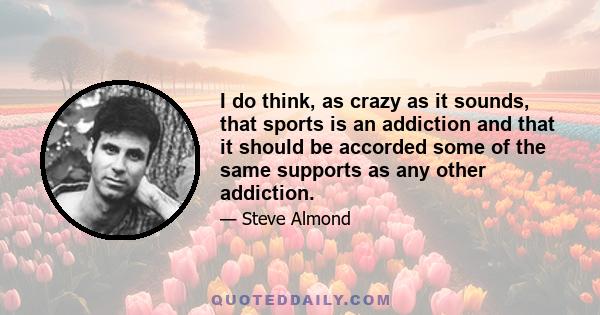 I do think, as crazy as it sounds, that sports is an addiction and that it should be accorded some of the same supports as any other addiction.