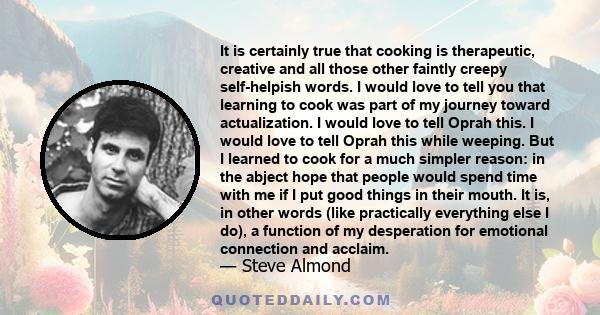 It is certainly true that cooking is therapeutic, creative and all those other faintly creepy self-helpish words. I would love to tell you that learning to cook was part of my journey toward actualization. I would love