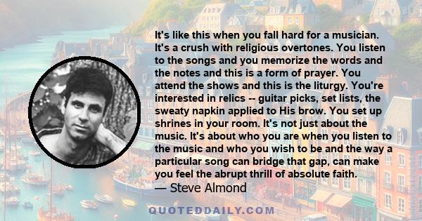 It's like this when you fall hard for a musician. It's a crush with religious overtones. You listen to the songs and you memorize the words and the notes and this is a form of prayer. You attend the shows and this is