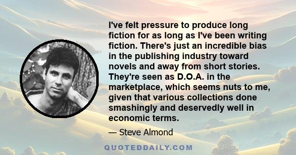 I've felt pressure to produce long fiction for as long as I've been writing fiction. There's just an incredible bias in the publishing industry toward novels and away from short stories. They're seen as D.O.A. in the