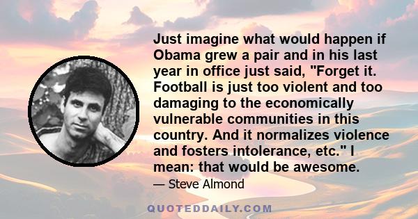 Just imagine what would happen if Obama grew a pair and in his last year in office just said, Forget it. Football is just too violent and too damaging to the economically vulnerable communities in this country. And it