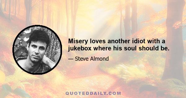 Misery loves another idiot with a jukebox where his soul should be.