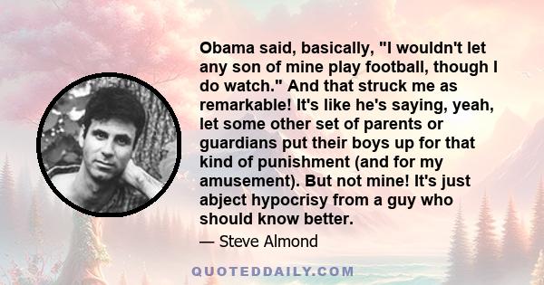 Obama said, basically, I wouldn't let any son of mine play football, though I do watch. And that struck me as remarkable! It's like he's saying, yeah, let some other set of parents or guardians put their boys up for