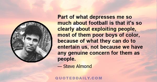 Part of what depresses me so much about football is that it's so clearly about exploiting people, most of them poor boys of color, because of what they can do to entertain us, not because we have any genuine concern for 