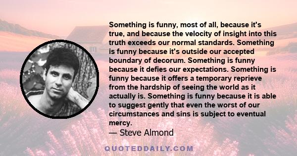 Something is funny, most of all, because it's true, and because the velocity of insight into this truth exceeds our normal standards. Something is funny because it's outside our accepted boundary of decorum. Something