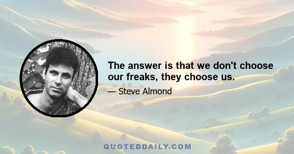 The answer is that we don't choose our freaks, they choose us.