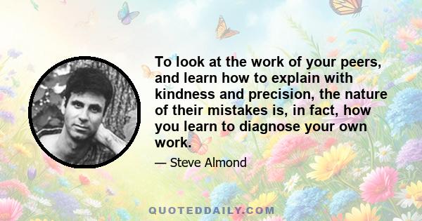 To look at the work of your peers, and learn how to explain with kindness and precision, the nature of their mistakes is, in fact, how you learn to diagnose your own work.