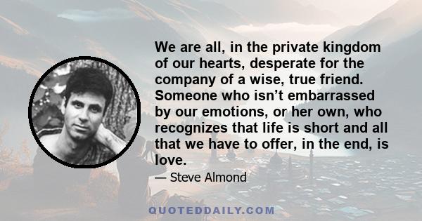 We are all, in the private kingdom of our hearts, desperate for the company of a wise, true friend. Someone who isn’t embarrassed by our emotions, or her own, who recognizes that life is short and all that we have to