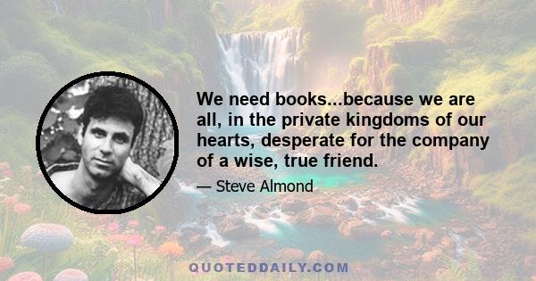 We need books...because we are all, in the private kingdoms of our hearts, desperate for the company of a wise, true friend.