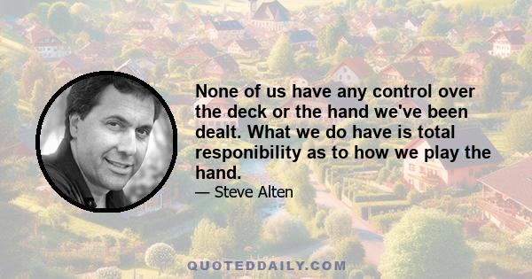 None of us have any control over the deck or the hand we've been dealt. What we do have is total responibility as to how we play the hand.