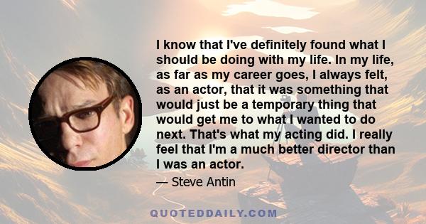 I know that I've definitely found what I should be doing with my life. In my life, as far as my career goes, I always felt, as an actor, that it was something that would just be a temporary thing that would get me to