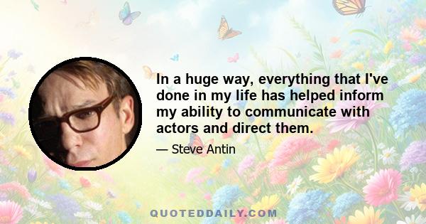 In a huge way, everything that I've done in my life has helped inform my ability to communicate with actors and direct them.