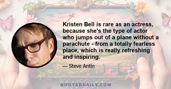 Kristen Bell is rare as an actress, because she's the type of actor who jumps out of a plane without a parachute - from a totally fearless place, which is really refreshing and inspiring.