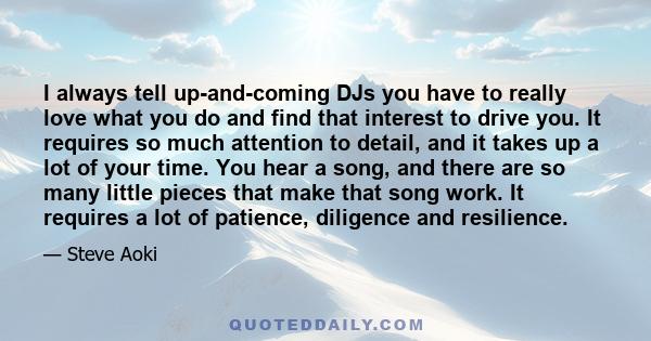 I always tell up-and-coming DJs you have to really love what you do and find that interest to drive you. It requires so much attention to detail, and it takes up a lot of your time. You hear a song, and there are so