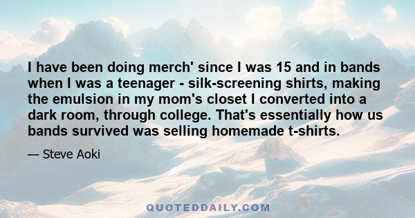 I have been doing merch' since I was 15 and in bands when I was a teenager - silk-screening shirts, making the emulsion in my mom's closet I converted into a dark room, through college. That's essentially how us bands