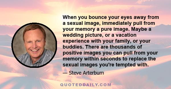 When you bounce your eyes away from a sexual image, immediately pull from your memory a pure image. Maybe a wedding picture, or a vacation experience with your family, or your buddies. There are thousands of positive