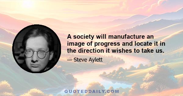 A society will manufacture an image of progress and locate it in the direction it wishes to take us.