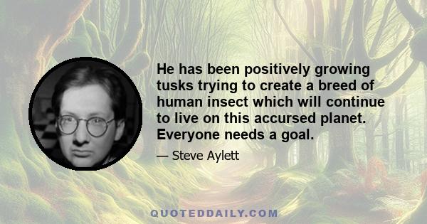 He has been positively growing tusks trying to create a breed of human insect which will continue to live on this accursed planet. Everyone needs a goal.