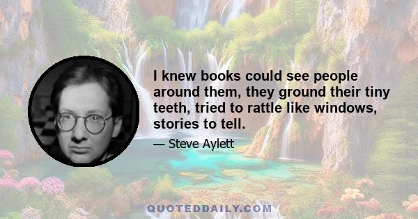 I knew books could see people around them, they ground their tiny teeth, tried to rattle like windows, stories to tell.