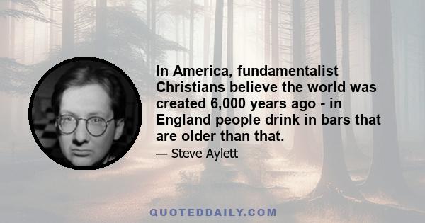 In America, fundamentalist Christians believe the world was created 6,000 years ago - in England people drink in bars that are older than that.