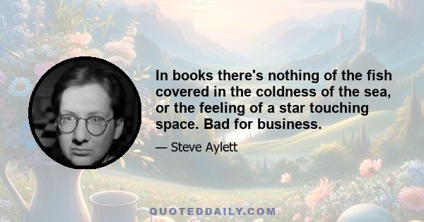 In books there's nothing of the fish covered in the coldness of the sea, or the feeling of a star touching space. Bad for business.