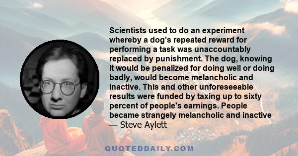 Scientists used to do an experiment whereby a dog's repeated reward for performing a task was unaccountably replaced by punishment. The dog, knowing it would be penalized for doing well or doing badly, would become