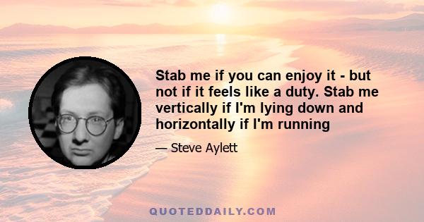 Stab me if you can enjoy it - but not if it feels like a duty. Stab me vertically if I'm lying down and horizontally if I'm running