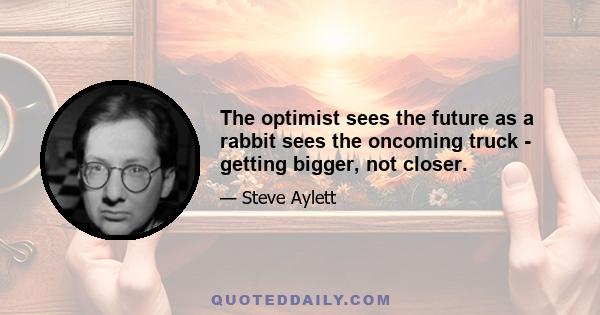 The optimist sees the future as a rabbit sees the oncoming truck - getting bigger, not closer.