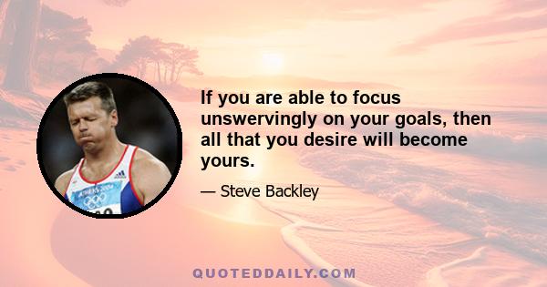 If you are able to focus unswervingly on your goals, then all that you desire will become yours.