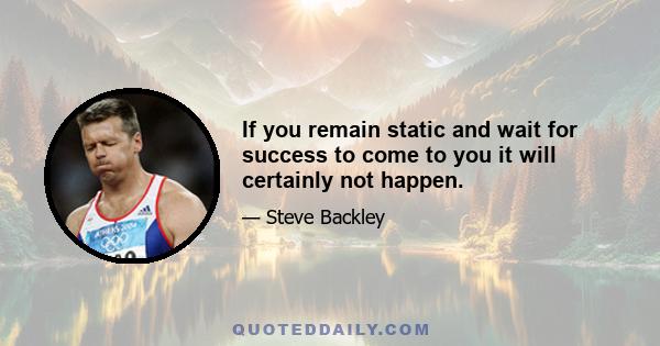 If you remain static and wait for success to come to you it will certainly not happen.