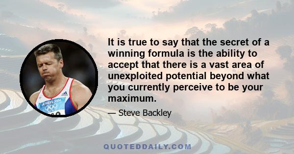 It is true to say that the secret of a winning formula is the ability to accept that there is a vast area of unexploited potential beyond what you currently perceive to be your maximum.