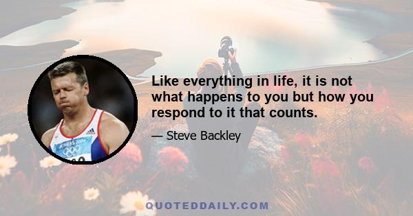 Like everything in life, it is not what happens to you but how you respond to it that counts.