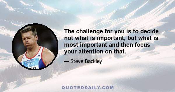 The challenge for you is to decide not what is important, but what is most important and then focus your attention on that.