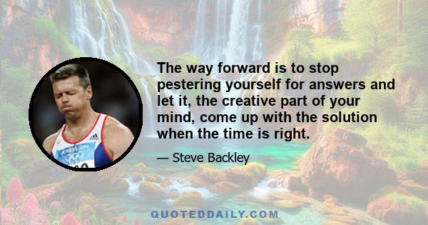 The way forward is to stop pestering yourself for answers and let it, the creative part of your mind, come up with the solution when the time is right.