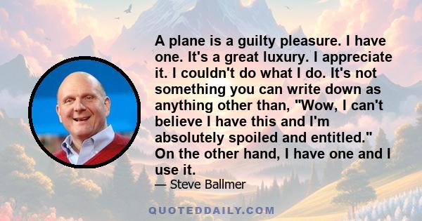 A plane is a guilty pleasure. I have one. It's a great luxury. I appreciate it. I couldn't do what I do. It's not something you can write down as anything other than, Wow, I can't believe I have this and I'm absolutely