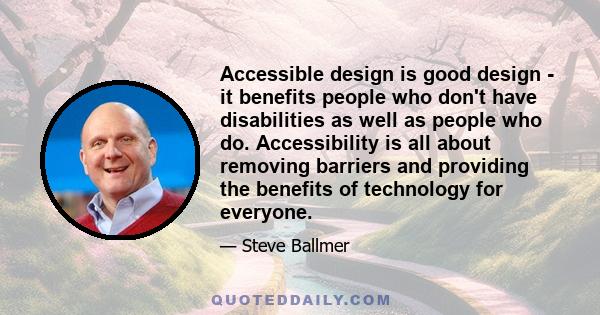 Accessible design is good design - it benefits people who don't have disabilities as well as people who do. Accessibility is all about removing barriers and providing the benefits of technology for everyone.