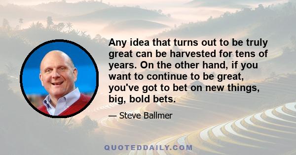 Any idea that turns out to be truly great can be harvested for tens of years. On the other hand, if you want to continue to be great, you've got to bet on new things, big, bold bets.